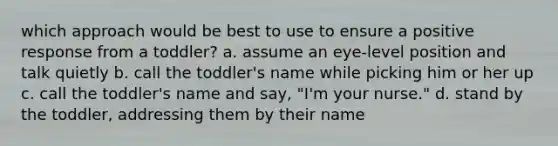 which approach would be best to use to ensure a positive response from a toddler? a. assume an eye-level position and talk quietly b. call the toddler's name while picking him or her up c. call the toddler's name and say, "I'm your nurse." d. stand by the toddler, addressing them by their name