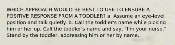 WHICH APPROACH WOULD BE BEST TO USE TO ENSURE A POSITIVE RESPONSE FROM A TODDLER? a. Assume an eye-level position and talk quietly. b. Call the toddler's name while picking him or her up. Call the toddler's name and say, "I'm your nurse." Stand by the toddler, addressing him or her by name..