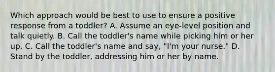 Which approach would be best to use to ensure a positive response from a toddler? A. Assume an eye-level position and talk quietly. B. Call the toddler's name while picking him or her up. C. Call the toddler's name and say, "I'm your nurse." D. Stand by the toddler, addressing him or her by name.