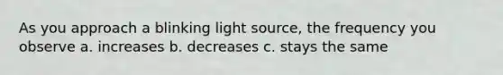 As you approach a blinking light source, the frequency you observe a. increases b. decreases c. stays the same