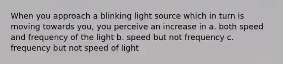 When you approach a blinking light source which in turn is moving towards you, you perceive an increase in a. both speed and frequency of the light b. speed but not frequency c. frequency but not speed of light