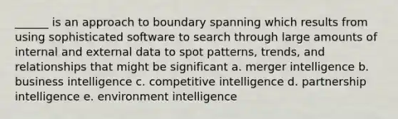 ______ is an approach to boundary spanning which results from using sophisticated software to search through large amounts of internal and external data to spot patterns, trends, and relationships that might be significant a. merger intelligence b. business intelligence c. competitive intelligence d. partnership intelligence e. environment intelligence