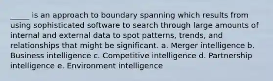 _____ is an approach to boundary spanning which results from using sophisticated software to search through large amounts of internal and external data to spot patterns, trends, and relationships that might be significant. a. Merger intelligence b. Business intelligence c. Competitive intelligence d. Partnership intelligence e. Environment intelligence