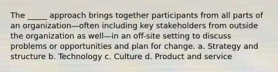 The _____ approach brings together participants from all parts of an organization—often including key stakeholders from outside the organization as well—in an off-site setting to discuss problems or opportunities and plan for change. a. Strategy and structure b. Technology c. Culture d. Product and service