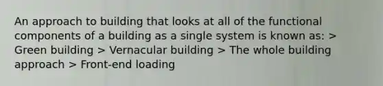 An approach to building that looks at all of the functional components of a building as a single system is known as: > Green building > Vernacular building > The whole building approach > Front-end loading