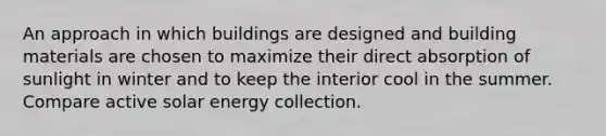 An approach in which buildings are designed and building materials are chosen to maximize their direct absorption of sunlight in winter and to keep the interior cool in the summer. Compare active solar energy collection.