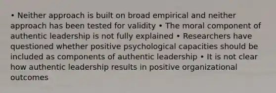 • Neither approach is built on broad empirical and neither approach has been tested for validity • The moral component of authentic leadership is not fully explained • Researchers have questioned whether positive psychological capacities should be included as components of authentic leadership • It is not clear how authentic leadership results in positive organizational outcomes