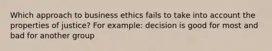 Which approach to business ethics fails to take into account the properties of justice? For example: decision is good for most and bad for another group