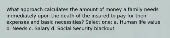 What approach calculates the amount of money a family needs immediately upon the death of the insured to pay for their expenses and basic necessities? Select one: a. Human life value b. Needs c. Salary d. Social Security blackout