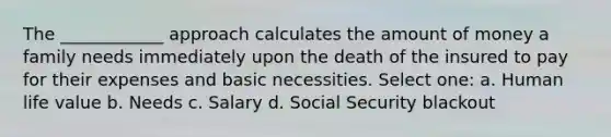 The ____________ approach calculates the amount of money a family needs immediately upon the death of the insured to pay for their expenses and basic necessities. Select one: a. Human life value b. Needs c. Salary d. Social Security blackout