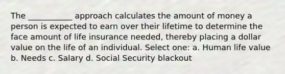 The ___________ approach calculates the amount of money a person is expected to earn over their lifetime to determine the face amount of life insurance needed, thereby placing a dollar value on the life of an individual. Select one: a. Human life value b. Needs c. Salary d. Social Security blackout