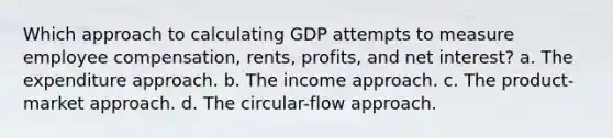 Which approach to calculating GDP attempts to measure employee compensation, rents, profits, and net interest? a. The expenditure approach. b. The income approach. c. The product-market approach. d. The circular-flow approach.