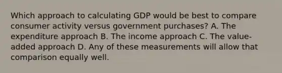 Which approach to calculating GDP would be best to compare consumer activity versus government purchases? A. The expenditure approach B. The income approach C. The value-added approach D. Any of these measurements will allow that comparison equally well.