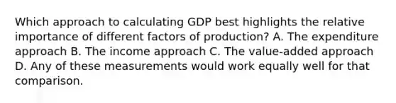 Which approach to calculating GDP best highlights the relative importance of different factors of production? A. The expenditure approach B. The income approach C. The value-added approach D. Any of these measurements would work equally well for that comparison.