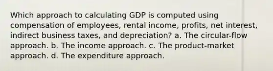 Which approach to calculating GDP is computed using compensation of employees, rental income, profits, net interest, indirect business taxes, and depreciation? a. The circular-flow approach. b. The income approach. c. The product-market approach. d. The expenditure approach.