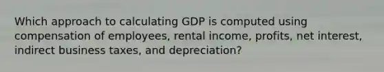 Which approach to calculating GDP is computed using compensation of employees, rental income, profits, net interest, indirect business taxes, and depreciation?