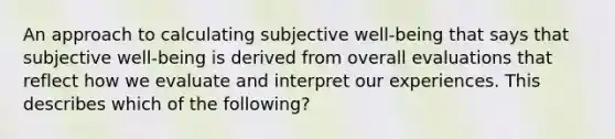 An approach to calculating subjective well-being that says that subjective well-being is derived from overall evaluations that reflect how we evaluate and interpret our experiences. This describes which of the following?