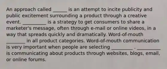 An approach called ______ is an attempt to incite publicity and public excitement surrounding a product through a creative event. __________ is a strategy to get consumers to share a marketer's message, often through e-mail or online videos, in a way that spreads quickly and dramatically. Word-of-mouth ________ in all product categories. Word-of-mouth communication is very important when people are selecting _________ . __________ is communicating about products through websites, blogs, email, or online forums.