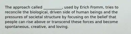 The approach called __________, used by Erich Fromm, tries to reconcile the biological, driven side of human beings and the pressures of societal structure by focusing on the belief that people can rise above or transcend these forces and become spontaneous, creative, and loving.