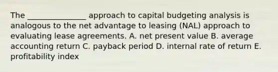 The _______________ approach to capital budgeting analysis is analogous to the net advantage to leasing (NAL) approach to evaluating lease agreements. A. net present value B. average accounting return C. payback period D. internal rate of return E. profitability index