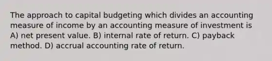 The approach to capital budgeting which divides an accounting measure of income by an accounting measure of investment is A) net present value. B) internal rate of return. C) payback method. D) accrual accounting rate of return.