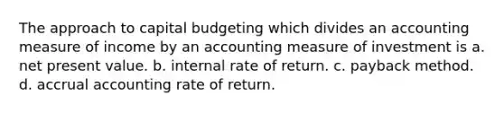 The approach to capital budgeting which divides an accounting measure of income by an accounting measure of investment is a. net present value. b. internal rate of return. c. payback method. d. accrual accounting rate of return.