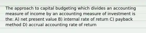 The approach to capital budgeting which divides an accounting measure of income by an accounting measure of investment is the: A) net present value B) internal rate of return C) payback method D) accrual accounting rate of return