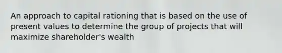 An approach to capital rationing that is based on the use of present values to determine the group of projects that will maximize shareholder's wealth