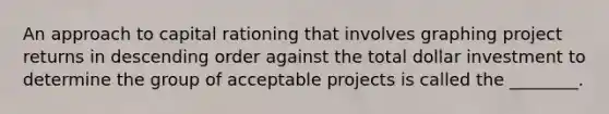 An approach to capital rationing that involves graphing project returns in descending order against the total dollar investment to determine the group of acceptable projects is called the ________.