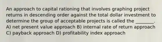 An approach to capital rationing that involves graphing project returns in descending order against the total dollar investment to determine the group of acceptable projects is called the ________. A) net present value approach B) internal rate of return approach C) payback approach D) profitability index approach