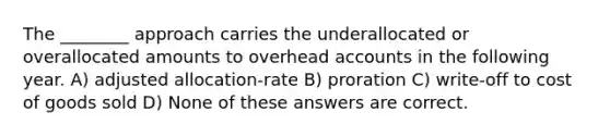 The ________ approach carries the underallocated or overallocated amounts to overhead accounts in the following year. A) adjusted allocation-rate B) proration C) write-off to cost of goods sold D) None of these answers are correct.