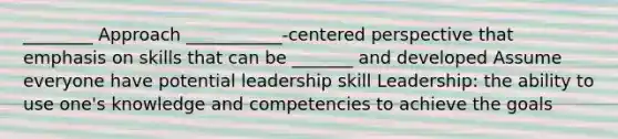 ________ Approach ___________-centered perspective that emphasis on skills that can be _______ and developed Assume everyone have potential leadership skill Leadership: the ability to use one's knowledge and competencies to achieve the goals