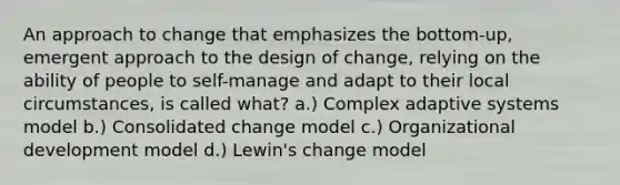 An approach to change that emphasizes the bottom-up, emergent approach to the design of change, relying on the ability of people to self-manage and adapt to their local circumstances, is called what? a.) Complex adaptive systems model b.) Consolidated change model c.) Organizational development model d.) Lewin's change model