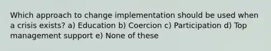 Which approach to change implementation should be used when a crisis exists? a) Education b) Coercion c) Participation d) Top management support e) None of these