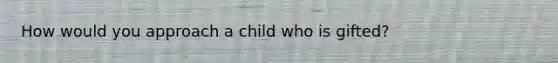 How would you approach a child who is gifted?