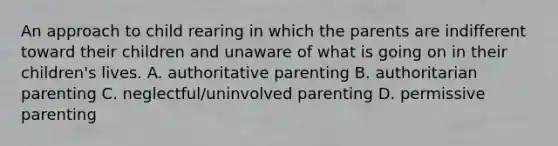 An approach to child rearing in which the parents are indifferent toward their children and unaware of what is going on in their children's lives. A. authoritative parenting B. authoritarian parenting C. neglectful/uninvolved parenting D. permissive parenting