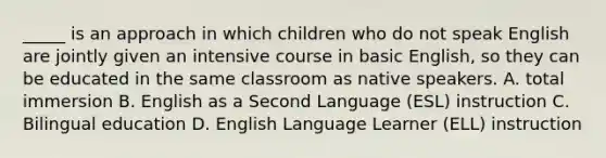 _____ is an approach in which children who do not speak English are jointly given an intensive course in basic English, so they can be educated in the same classroom as native speakers. A. total immersion B. English as a Second Language (ESL) instruction C. Bilingual education D. English Language Learner (ELL) instruction