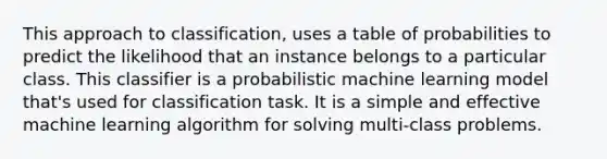 This approach to classification, uses a table of probabilities to predict the likelihood that an instance belongs to a particular class. This classifier is a probabilistic machine learning model that's used for classification task. It is a simple and effective machine learning algorithm for solving multi-class problems.