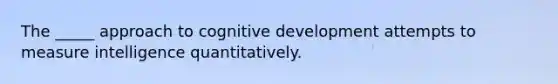 The _____ approach to cognitive development attempts to measure intelligence quantitatively.