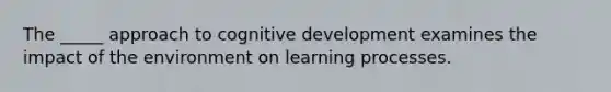 The _____ approach to cognitive development examines the impact of the environment on learning processes.