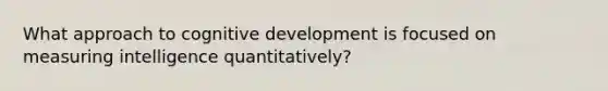 What approach to cognitive development is focused on measuring intelligence quantitatively?