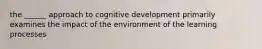 the ______ approach to cognitive development primarily examines the impact of the environment of the learning processes