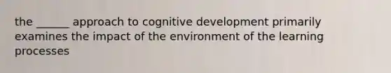 the ______ approach to cognitive development primarily examines the impact of the environment of the learning processes