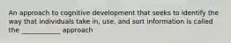 An approach to cognitive development that seeks to identify the way that individuals take in, use, and sort information is called the ____________ approach