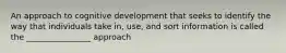 An approach to cognitive development that seeks to identify the way that individuals take in, use, and sort information is called the ________________ approach