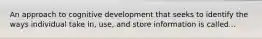 An approach to cognitive development that seeks to identify the ways individual take in, use, and store information is called...