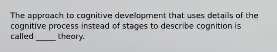 The approach to cognitive development that uses details of the cognitive process instead of stages to describe cognition is called _____ theory.