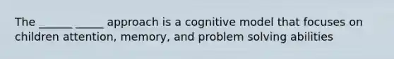 The ______ _____ approach is a cognitive model that focuses on children attention, memory, and problem solving abilities