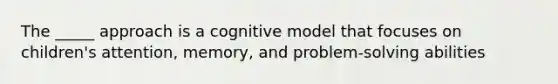 The _____ approach is a cognitive model that focuses on children's attention, memory, and problem-solving abilities