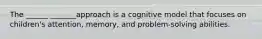 The ______ _______approach is a cognitive model that focuses on children's attention, memory, and problem-solving abilities.